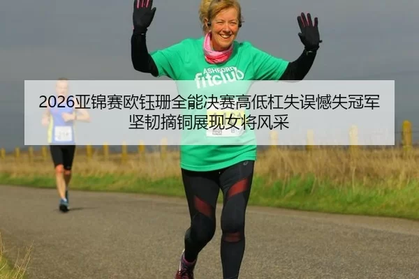 2026亚锦赛欧钰珊全能决赛高低杠失误憾失冠军坚韧摘铜展现女将风采